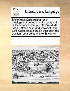 Bibliotheca Salmoniana: or a catalogue of curious books contain'd in the library of the late Reverend Mr. John Salmon A.M. and fellow of Oriel Coll. ... in the auction room adjoyning to St Mary's