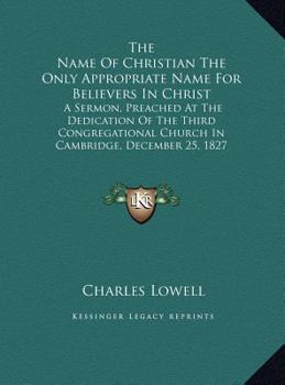 The Name Of Christian The Only Appropriate Name For Believers In Christ: A Sermon, Preached At The Dedication Of The Third Congregational Church In Cambridge, December 25, 1827