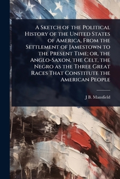 A Sketch of the Political History of the United States of America, From the Settlement of Jamestown to the Present Time; or, the Anglo-Saxon, the ... Races That Constitute the American People