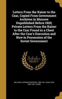 Letters From the Kaiser to the Czar, Copied From Government Archives in Moscow Unpublished Before 1920; Private Letters From the Kaiser to the Czar ... Now in Possession of the Soviet Government
