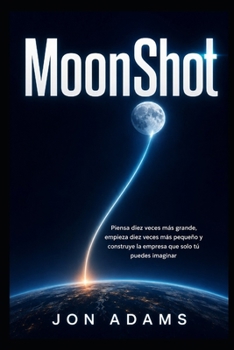 MoonShot: Piensa diez veces más grande, empieza diez veces más pequeño y construye la empresa que solo tú puedes imaginar (Spanish Edition)