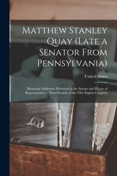 Matthew Stanley Quay (Late a Senator from Pennsylvania): Memorial Addresses Delivered in the Senate and House of Representatives, Third Session of the Fifty-Eighth Congress