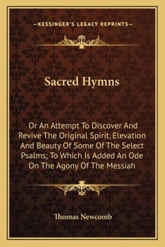 Sacred Hymns: Or, an Attempt to Discover and Revive the Original Spirit, Elevation, and Beauty, of Some of the Select Psalms. To Which is Added, an ... of the Messiah. By the Reverend Mr. Newcomb,