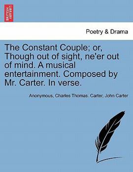 The constant couple; or, though out of sight, ne'er out of mind. A musical entertainment. As performed, with universal applause, at the Royalty Theatre. Composed by Mr. Carter.