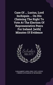Case of ... Lucius, Lord Inchiquin ... on His Claiming the Right to Vote at the Election of Representative Peers for Ireland. [With] Minutes of Evidence