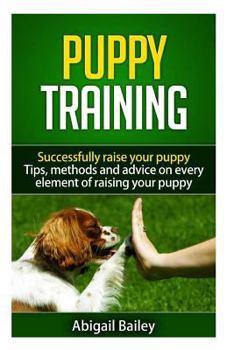Puppy Training: Successfully Raise Your Puppy: Tips, Methods and Advice on Every Element of Raising Your Puppy