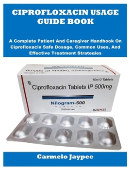 CIPROFLOXACIN USAGE GUIDE BOOK: A Complete Patient And Caregiver Handbook On Ciprofloxacin Safe Dosage, Common Uses, And Effective Treatment Strategies