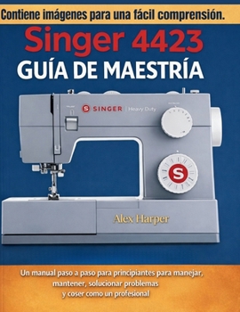 Guía de Maestría Singer 4423: Un manual paso a paso para principiantes para manejar, mantener, solucionar problemas y coser como un profesional (Spanish Edition)