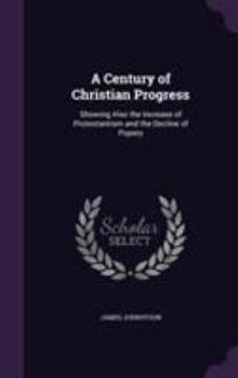 Hardcover A Century of Christian Progress: Showing Also the Increase of Protestantism and the Decline of Popery Book