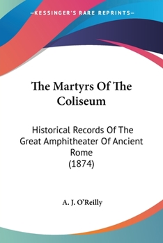 The Martyrs Of The Coliseum: Historical Records Of The Great Amphitheater Of Ancient Rome