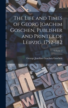 Hardcover The Life and Times of Georg Joachim Goschen, Publisher and Printer of Leipzig, 1752-182; Volume 2 Book