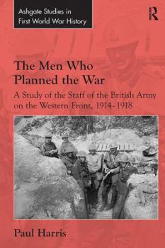 The Men Who Planned the War: A Study of the Staff of the British Army on the Western Front, 1914-1918 - Book  of the Routledge Studies in First World War History