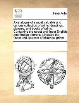 A catalogue of a most valuable and curious collection of prints, drawings, pictures, and books of prints. Containing the rarest and finest English and ... the finest and scarcest of historical prints