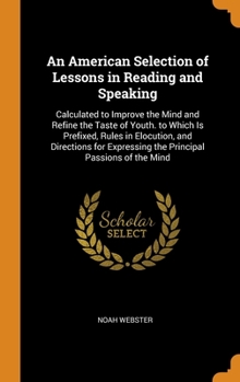 An American Selection of Lessons in Reading & Speaking ; Calculate[d] to Improve the Minds and Refine the Taste of Youth. To which Is Prefixed, Rules in Elocution, and Directions for Expressing the Pr