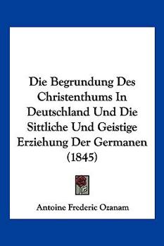 Paperback Die Begrundung Des Christenthums In Deutschland Und Die Sittliche Und Geistige Erziehung Der Germanen (1845) [German] Book