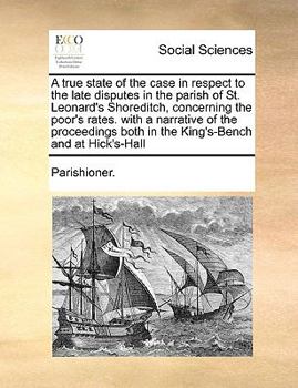 A true state of the case in respect to the late disputes in the parish of St. Leonard's Shoreditch, concerning the poor's rates. with a narrative of ... both in the King's-Bench and at Hick's-Hall