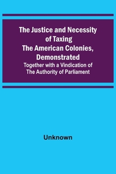 The Justice and Necessity of Taxing the American Colonies, Demonstrated Together With a Vindication of the Authority of Parliament