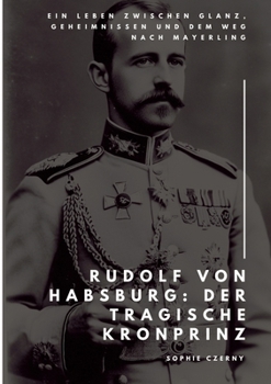 Rudolf von Habsburg: Der tragische Kronprinz: Ein Leben zwischen Glanz, Geheimnissen und dem Weg nach Mayerling (German Edition)