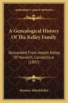A Genealogical History of the Kelley Family: Descended from Joseph Kelley of Norwich, Connecticut, with Much Biographical Matter Concerning the First Four Generations and Notes of Inflowing Female Lin