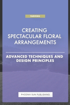 Creating Spectacular Floral Arrangements - Advanced Techniques and Design Principles