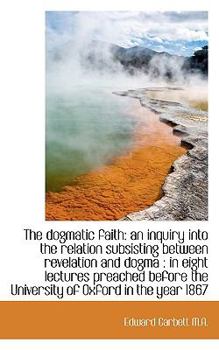 Paperback The Dogmatic Faith: An Inquiry Into the Relation Subsisting Between Revelation and Dogma: In Eight Book