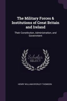 The Military Forces & Institutions of Great Britain and Ireland: Their Constitution, Administration, and Government