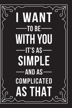 I WANT TO BE WITH YOU IT'S AS SIMPLE AND AS COMPLICATED AS THAT: This 6"X9" journal features funny relationship quotes, makes great gift idea for Valentines Day, or Anniversary, 6"X9" 100 pages.