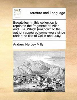 Bagatelles. In this collection is reprinted the fragment: or, Allen and Ella. Which (unknown to the author) appeared some years since under the title of Collin and Lucy.
