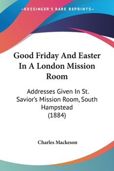 Good Friday And Easter In A London Mission Room: Addresses Given In St. Savior's Mission Room, South Hampstead
