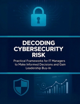 Decoding Cybersecurity Risk: Practical Frameworks for IT Managers to Make Informed Decisions and Gain Leadership Buy-In