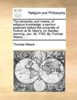 The necessity, and means, of religious knowledge: a sermon preached before the university of Oxford, at St. Mary's, on Sunday morning, Jan. 30. 1763. By Thomas Weare, ...