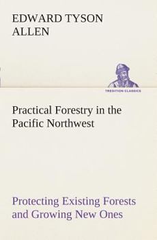 Practical Forestry in the Pacific Northwest; Protecting Existing Forests and Growing new Ones, From the Standpoint of the Public and That of the Lumberman, With an Outline of Technical Methods