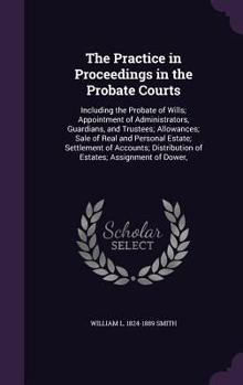 The practice in proceedings in the Probate courts: including the probate of wills; appointment of administrators, guardians, and trustees; allowances; ... distribution of estates; assignment of dower,