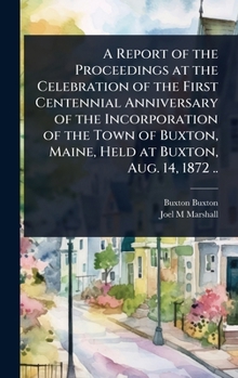 A Report of the Proceedings at the Celebration of the First Centennial Anniversary of the Incorporation of the Town of Buxton, Maine, Held at Buxton, Aug. 14, 1872 ..