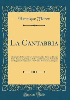 Hardcover La Cantabria: Disertaci?n Sobre el Sitio, y Extension Que Tuvo en Tiempo de los Romanos, la Region de los Cantabros, Con Noticia de [Spanish] Book