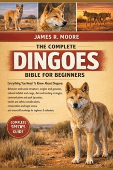 THE COMPLETE DINGOES BIBLE FOR BEGINNERS: Everything You Need To Know About Dingoes: Behavior and social structure..health and safety considerations, ... knowledge for beginners & enthusiasts