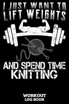 I Just Want To Lift Weights And Spend Time Knitting Workout Log Book: Workout Log Book And Fitness Journal For The Gym, Track Your Cardio And Weights Progress, 6x9, 120 Pages