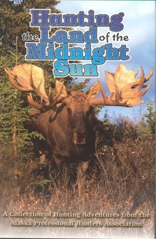 Hunting the Land of the Midnight Sun: A Collection of Hunting Adventures from the Alaska Professional Hunters Association