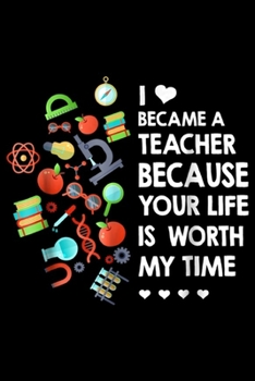 I Became A Teacher Because Your Life Is Worth My Time: I Became A Teacher Because Your Life Is Worth My Time  Journal/Notebook Blank Lined Ruled 6x9 100 Pages