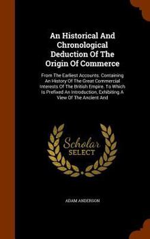 Hardcover An Historical And Chronological Deduction Of The Origin Of Commerce: From The Earliest Accounts. Containing An History Of The Great Commercial Interes Book