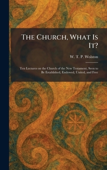 The Church, What Is It?: Ten Lectures on the Church of the New Testament, Seen to Be Established, Endowed, United, and Free