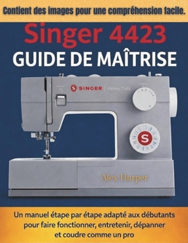 Guide de maîtrise Singer 4423: Un manuel étape par étape adapté aux débutants pour faire fonctionner, entretenir, dépanner et coudre comme un pro (French Edition)