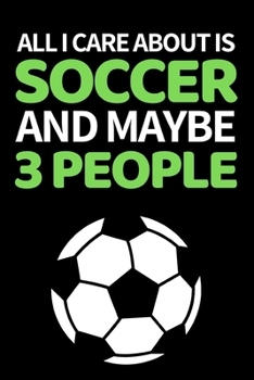 All I Care About Is Soccer And Maybe 3 People: Funny Soccer Notebook/Journal (6” X 9”) Great Soccer Players Gifts Ideas For Birthday Or Christmas
