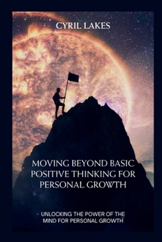 Moving Beyond Basic Positive Thinking for Personal Growth: Unlocking the Power of the Mind for Personal Growth