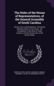 The Rules of the House of Representatives, of the General Assembly of South Carolina: Various Acts and Resolutions, Containing Standing Orders of the House; the Constitution of the State of South Caro
