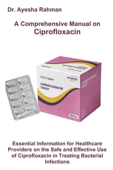 A Comprehensive Manual on Ciprofloxacin: Essential Information for Healthcare Providers on the Safe and Effective Use of Ciprofloxacin in Treating Bac