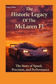 The Historic Legacy Of McLaren F1: The Story of Speed, Precision and Performance (The Historic Legacy of Automotive Speed, Innovation & Design)