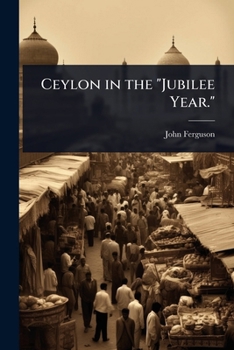 Ceylon in the Jubilee Year.: With an Account of the Progress Made Since 1803, and of the Present Condition of Its Agricultural and Commercial Enterprises, the Resources Awaiting Development by Capital