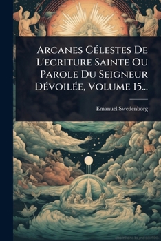 Arcanes CÃ(c)lestes De L'ecriture Sainte Ou Parole Du Seigneur DÃ(c)voilÃ(c)e, Volume 15... (French Edition)