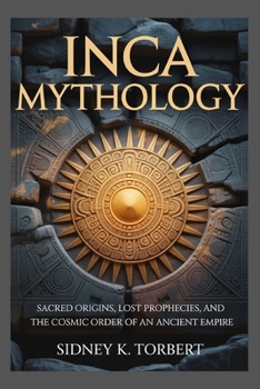 INCA MYTHOLOGY: Sacred Origins, Lost Prophecies, and the Cosmic Order of an Ancient Empire